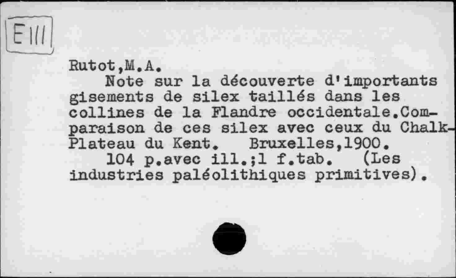 ﻿Rutot ,M.A.
Note sur la découverte d’importants gisements de silex taillés dans les collines de la Flandre occidentale.Conb-paraison de ces silex avec ceux du Chalk Plateau du Kent. Bruxelles,1900.
104 p.avec ill.;l f.tab. (Les industries paléolithiques primitives).